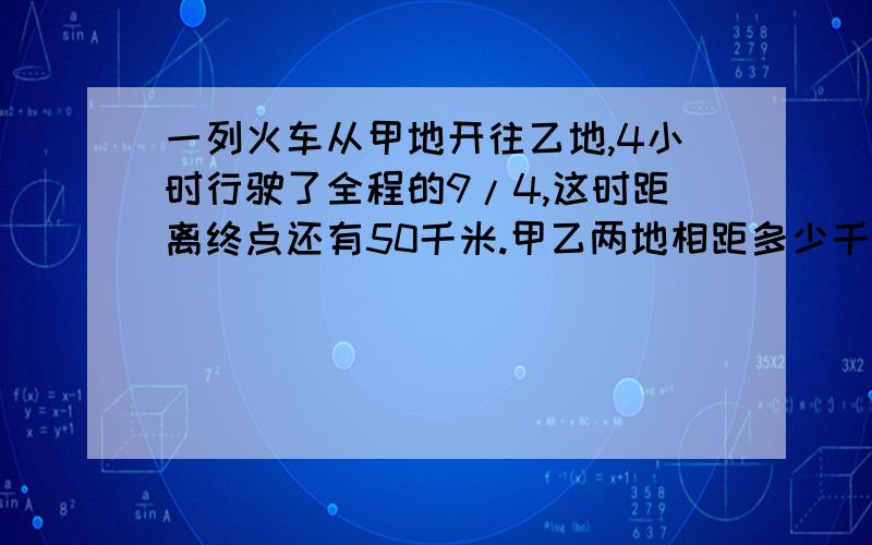 一列火车从甲地开往乙地,4小时行驶了全程的9/4,这时距离终点还有50千米.甲乙两地相距多少千米?