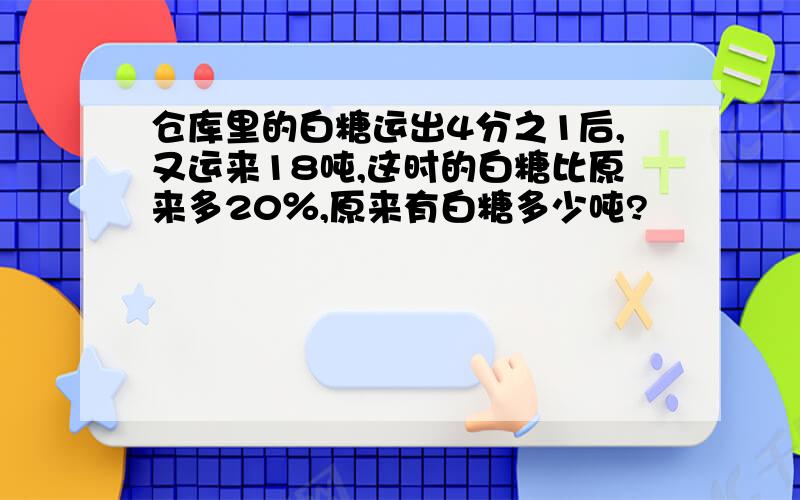 仓库里的白糖运出4分之1后,又运来18吨,这时的白糖比原来多20％,原来有白糖多少吨?