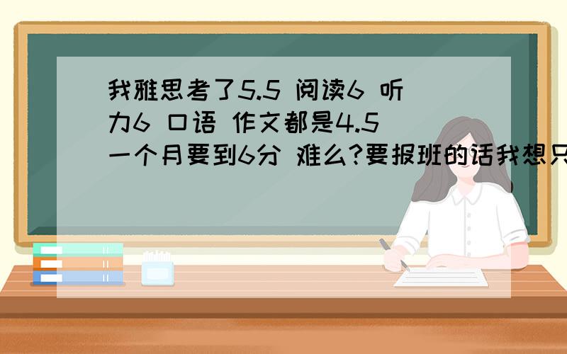 我雅思考了5.5 阅读6 听力6 口语 作文都是4.5 一个月要到6分 难么?要报班的话我想只包口语和写作的 有没有好的班（济南的）请顺便说下价格 和 上大约多少时间好么..作文 和口语 从4.5 到 6