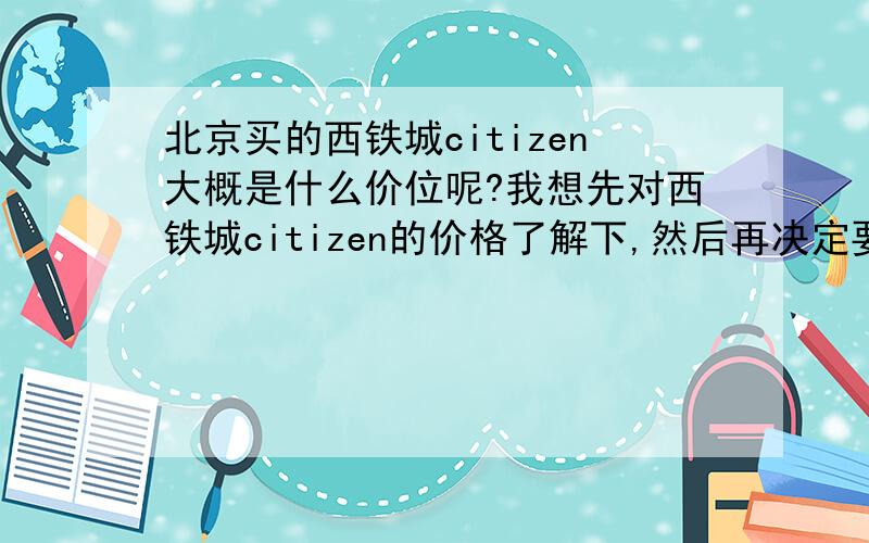 北京买的西铁城citizen大概是什么价位呢?我想先对西铁城citizen的价格了解下,然后再决定要不要买.