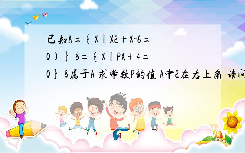 已知A={X|X2+X-6=0)} B={X|PX+4=0} B属于A 求常数P的值 A中2在右上角 请问B可能是空集吗