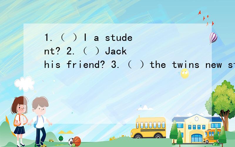 1.（ ）I a student? 2.（ ）Jack his friend? 3.（ ）the twins new students?