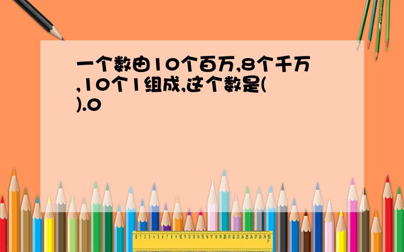 一个数由10个百万,8个千万,10个1组成,这个数是( ).0