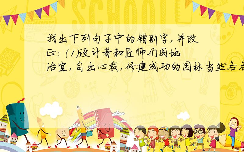 找出下列句子中的错别字,并改正:(1)设计者和匠师们因地治宜,自出心裁,修建成功的园林当然各各不同.