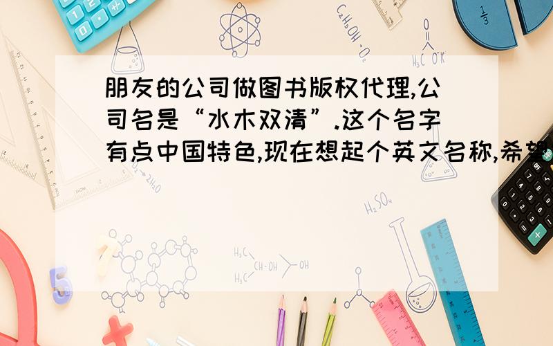 朋友的公司做图书版权代理,公司名是“水木双清”.这个名字有点中国特色,现在想起个英文名称,希望简单明了,在2、3个音节之内,同时和公司的中文名有一点联系.我找不到合适的词,诸位有什