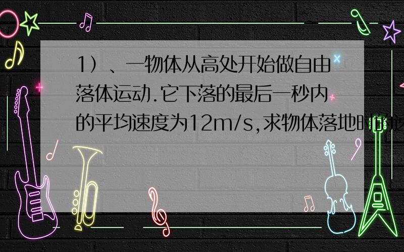 1）、一物体从高处开始做自由落体运动.它下落的最后一秒内的平均速度为12m/s,求物体落地时的速度及下落的总高度.2）、物体做变速直线运动,经过M、N两点时速度大小分别为20m/s、5m/s,那么