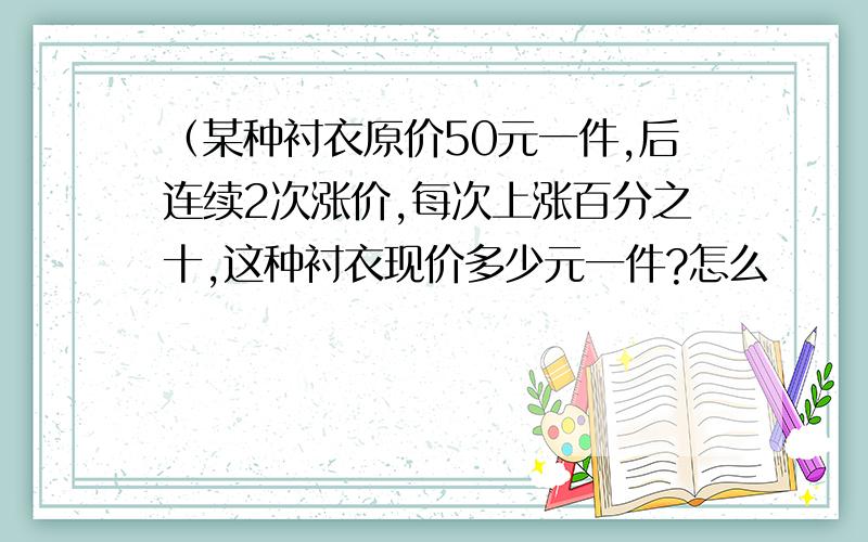 （某种衬衣原价50元一件,后连续2次涨价,每次上涨百分之十,这种衬衣现价多少元一件?怎么