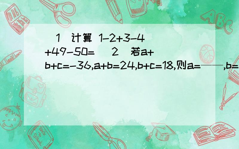 （1）计算 1-2+3-4 +49-50= （2）若a+b+c=-36,a+b=24,b+c=18,则a=——,b=— （3）若|a|=3,|b|=2,a大于b=_