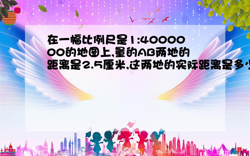 在一幅比例尺是1:4000000的地图上,量的AB两地的距离是2.5厘米,这两地的实际距离是多少千米?用思维转化法解答