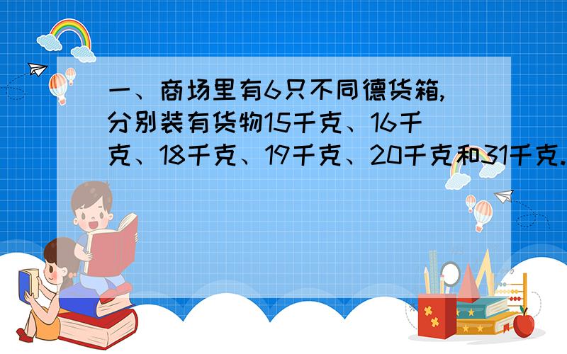 一、商场里有6只不同德货箱,分别装有货物15千克、16千克、18千克、19千克、20千克和31千克.两个顾客买走了其中的5箱货,而且一个顾客的货物重量是另一个顾客的两倍.商店里还剩下的那箱货