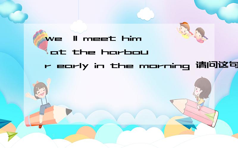 we'll meet him at the harbour early in the morning 请问这句话中的meet是什么意思?we'll meet him at the harbour early in the morning这句话在新概念英语2中的意思是：明天一早我们将在码头为他送行。请问这句话