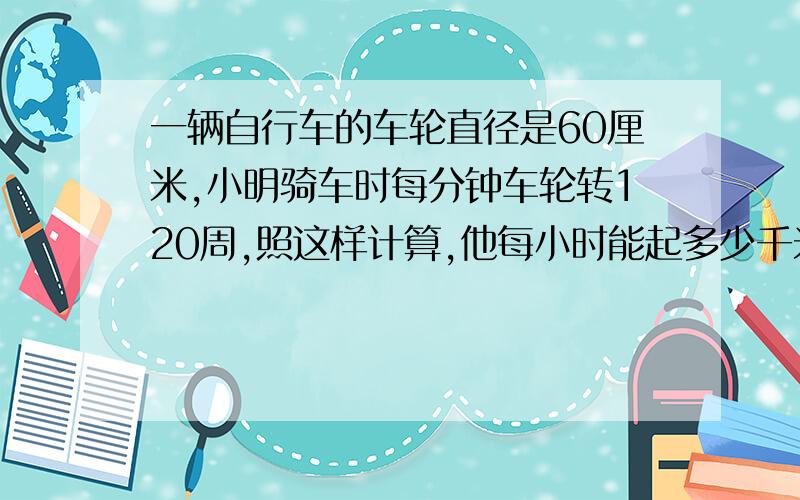 一辆自行车的车轮直径是60厘米,小明骑车时每分钟车轮转120周,照这样计算,他每小时能起多少千米?保留2位数急死人了!