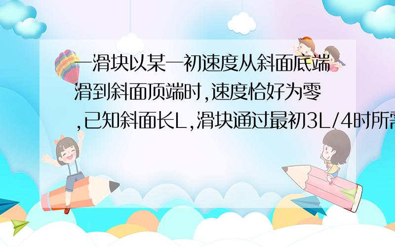 一滑块以某一初速度从斜面底端滑到斜面顶端时,速度恰好为零,已知斜面长L,滑块通过最初3L/4时所需时间为t,则滑块从斜面底端滑到顶端需要的时间是A.4t/3B.5t/4C.3t/2D.2t