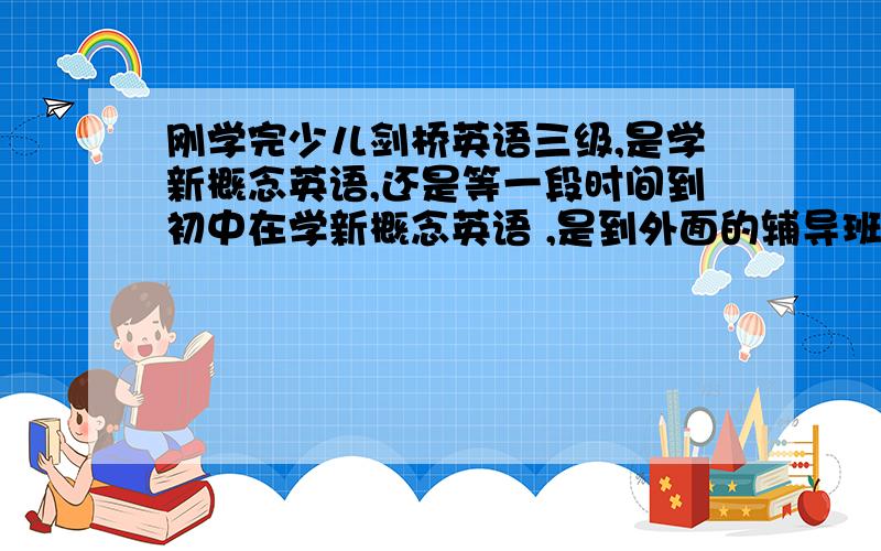 刚学完少儿剑桥英语三级,是学新概念英语,还是等一段时间到初中在学新概念英语 ,是到外面的辅导班学，还是自己找教师教，还是在电脑上视频学习，