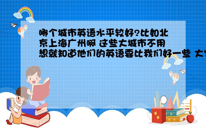 哪个城市英语水平较好?比如北京上海广州啊 这些大城市不用想就知道他们的英语要比我们好一些 大家还知道哪些英语比较好的城市呢?