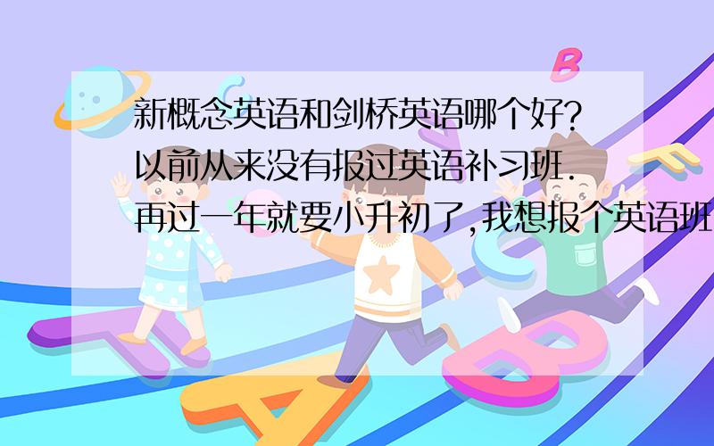 新概念英语和剑桥英语哪个好?以前从来没有报过英语补习班.再过一年就要小升初了,我想报个英语班.各位能告诉我一下是新概念英语适合我还是剑桥英语适合我啊?