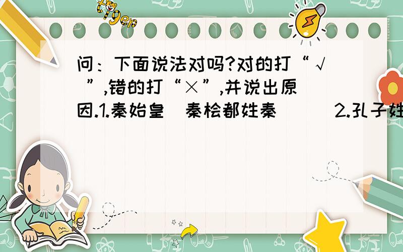 问：下面说法对吗?对的打“√ ”,错的打“×”,并说出原因.1.秦始皇\秦桧都姓秦(  )2.孔子姓孔,三国演义中的孔明也姓孔.(  )3.东郭先生\南郭先生中的