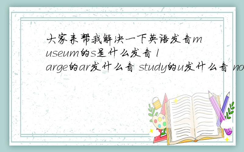 大家来帮我解决一下英语发音museum的s是什么发音 large的ar发什么音 study的u发什么音 noodles的oo发什么音 hoepital的s发什么音 rice的c发什么音 classmate的a发什么音 cook的oo发什么音 juice的ui发什么