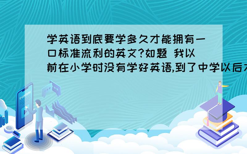 学英语到底要学多久才能拥有一口标准流利的英文?如题 我以前在小学时没有学好英语,到了中学以后才开始正式从零开始学起,但是现在初中的英语实在是太难,我根本就跟不上,单词记不了,跟