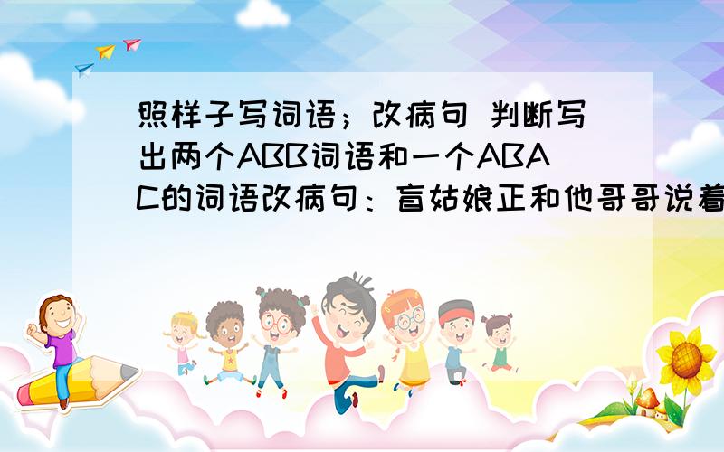 照样子写词语；改病句 判断写出两个ABB词语和一个ABAC的词语改病句：盲姑娘正和他哥哥说着话,看到有人进屋,连忙站起来让座判断是不是比喻句：他们向抚养婴儿似的找看着这个小瓜.工人