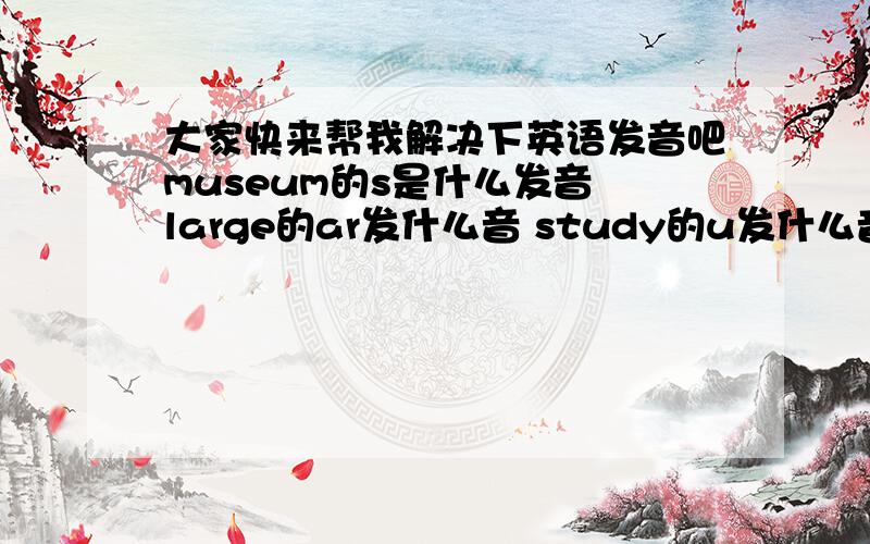 大家快来帮我解决下英语发音吧museum的s是什么发音 large的ar发什么音 study的u发什么音 noodles的oo发什么音 hoepital的s发什么音 rice的c发什么音 classmate的a发什么音 cook的oo发什么音 juice的ui发什