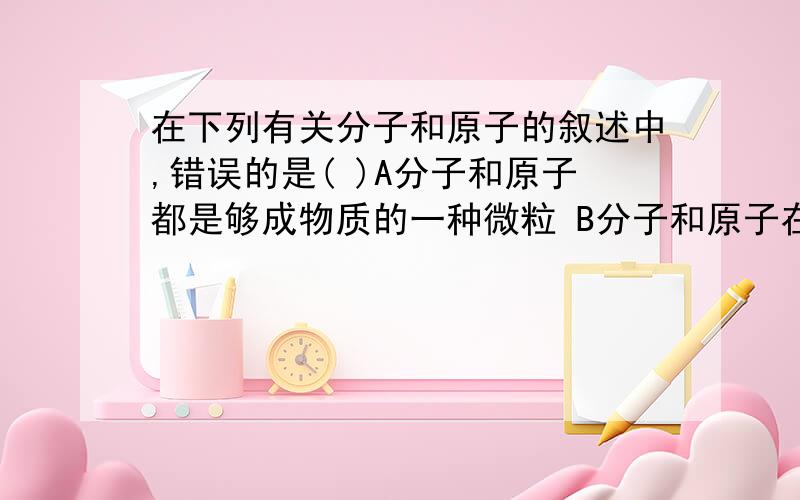 在下列有关分子和原子的叙述中,错误的是( )A分子和原子都是够成物质的一种微粒 B分子和原子在化学变化中都能再分 C分子和原子都非常小 D分子和原子都在不断运动 看上去好象都对的,不太