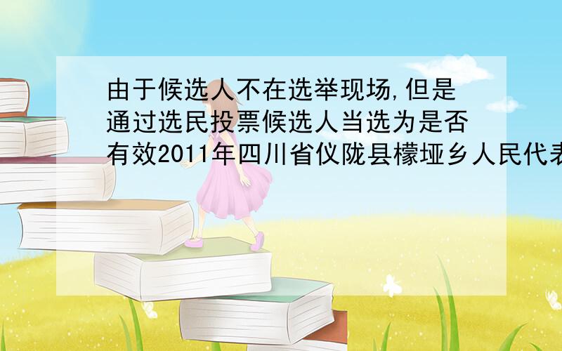 由于候选人不在选举现场,但是通过选民投票候选人当选为是否有效2011年四川省仪陇县檬垭乡人民代表大会选举,由于候选人不在选举现场,但是通过选民投票候选人当选为人民代表,请问是否