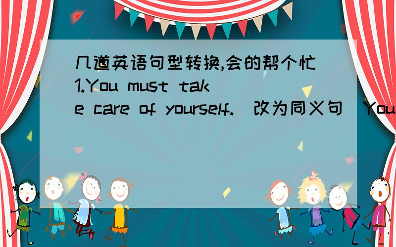 几道英语句型转换,会的帮个忙1.You must take care of yourself.(改为同义句）You must __ ___ yourself.2.With the help of our teachers,I can speak English well.(改为同义句）._________the help of our teacher,I can speak English wel