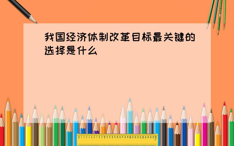 我国经济体制改革目标最关键的选择是什么