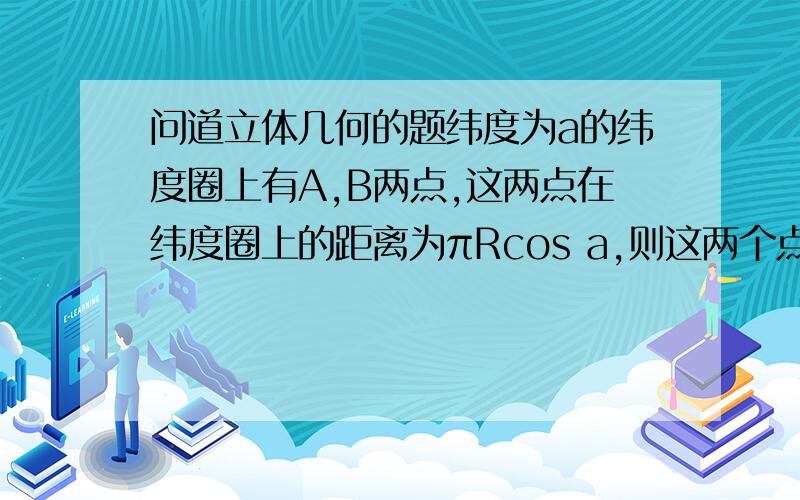 问道立体几何的题纬度为a的纬度圈上有A,B两点,这两点在纬度圈上的距离为πRcos a,则这两个点的球面距离是多少答案（π-2a)R,求详解