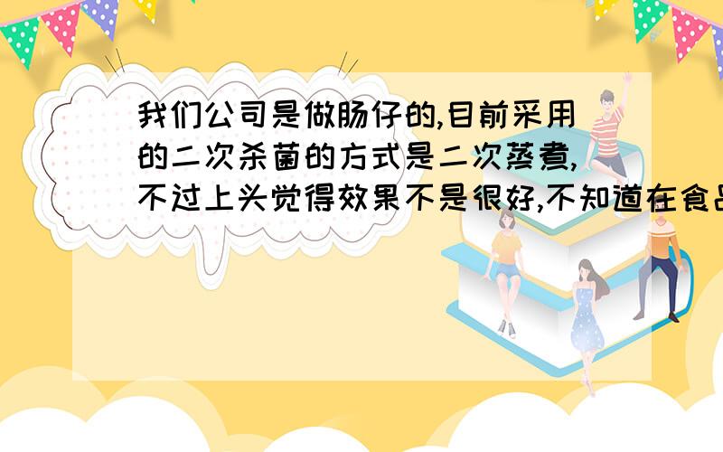 我们公司是做肠仔的,目前采用的二次杀菌的方式是二次蒸煮,不过上头觉得效果不是很好,不知道在食品行业还经常会采用哪些方式呢