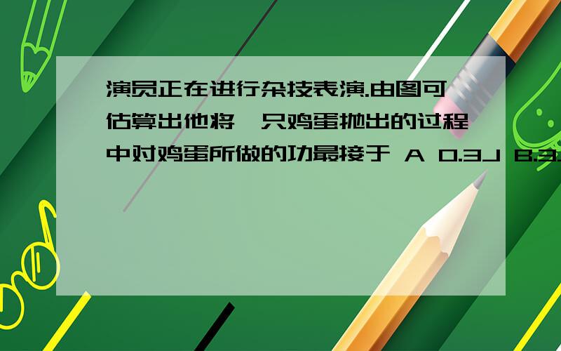 演员正在进行杂技表演.由图可估算出他将一只鸡蛋抛出的过程中对鸡蛋所做的功最接于 A 0.3J B.3J答案是用mgh算出的 为什么可以这样算呢,问的不是人对鸡蛋做的功吗,是不是人给鸡蛋做功使得