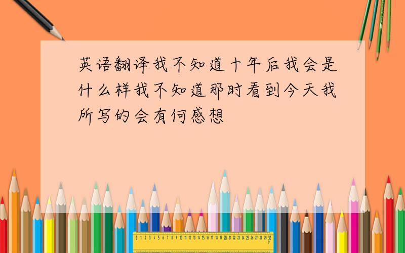 英语翻译我不知道十年后我会是什么样我不知道那时看到今天我所写的会有何感想