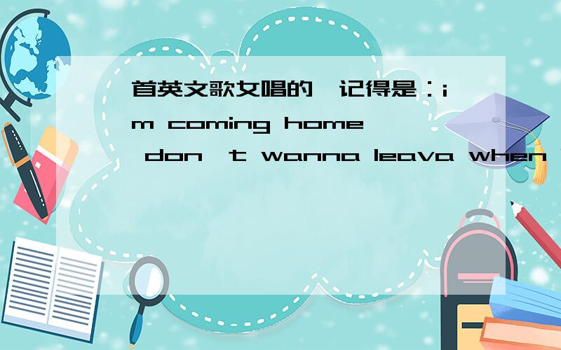 一首英文歌女唱的,记得是：i'm coming home ,don't wanna leava when i was gone是哪首歌?i miss you up ,i miss it all ,i miss you,.if i fallin fallin apart for you