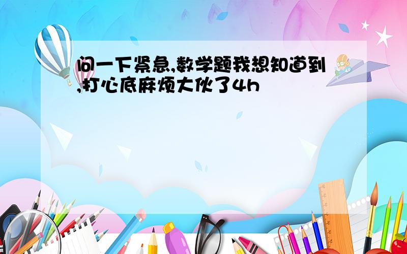 问一下紧急,数学题我想知道到,打心底麻烦大伙了4h