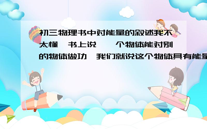 初三物理书中对能量的叙述我不太懂,书上说,一个物体能对别的物体做功,我们就说这个物体具有能量.但是一个物体能对别的物体做功,那么这个物体就有个力对吧.那么如果由于摩擦力,这个力