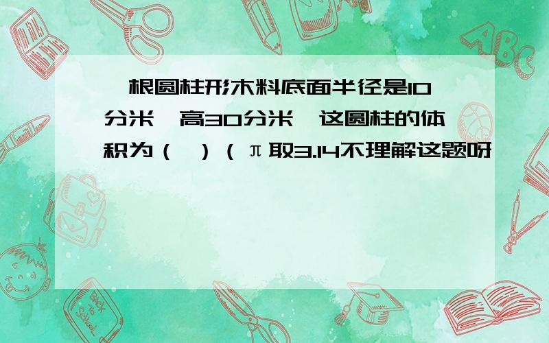 一根圆柱形木料底面半径是10分米,高30分米,这圆柱的体积为（ ）（π取3.14不理解这题呀