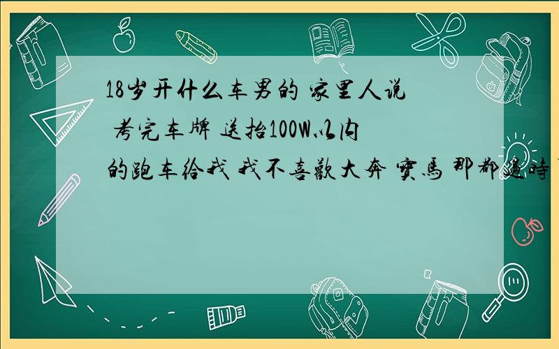 18岁开什么车男的 家里人说 考完车牌 送抬100W以内的跑车给我 我不喜欢大奔 宝马 那都过时了. 有点喜欢法拉利 家里人说刚考牌 开那么贵不好.车牌是考关系弄回来的.  有没有豪华点的  大台