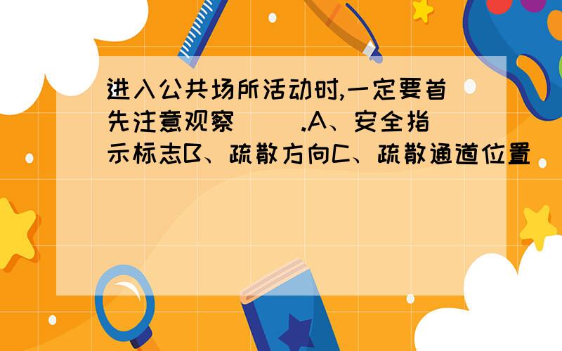 进入公共场所活动时,一定要首先注意观察（ ）.A、安全指示标志B、疏散方向C、疏散通道位置