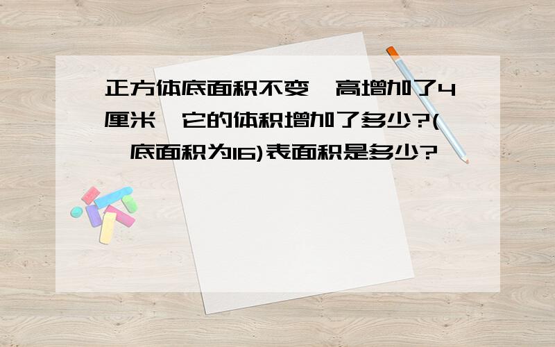 正方体底面积不变,高增加了4厘米,它的体积增加了多少?(,底面积为16)表面积是多少?