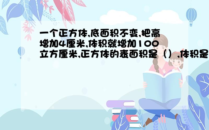 一个正方体,底面积不变,把高增加4厘米,体积就增加100立方厘米,正方体的表面积是（）,体积是（）.求