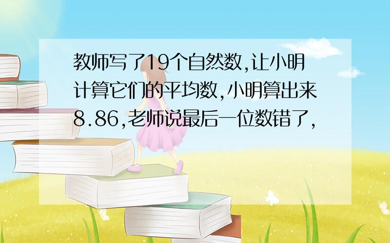 教师写了19个自然数,让小明计算它们的平均数,小明算出来8.86,老师说最后一位数错了,