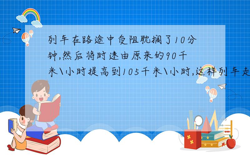 列车在路途中受阻耽搁了10分钟,然后将时速由原来的90千米\小时提高到105千米\小时,这样列车走了（ ）千米,就可以将耽搁的时间补上.