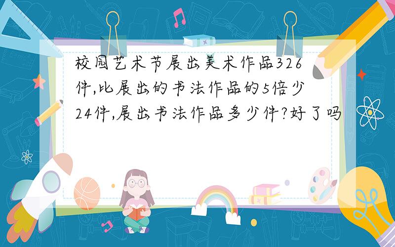 校园艺术节展出美术作品326件,比展出的书法作品的5倍少24件,展出书法作品多少件?好了吗