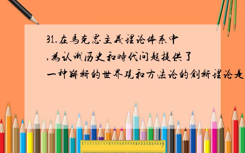 31．在马克思主义理论体系中,为认识历史和时代问题提供了一种崭新的世界观和方法论的创新理论是（ ）.A．唯物史观 B．马克思主义哲学C．马克思主义政治经济学 D．科学社会主义好多考