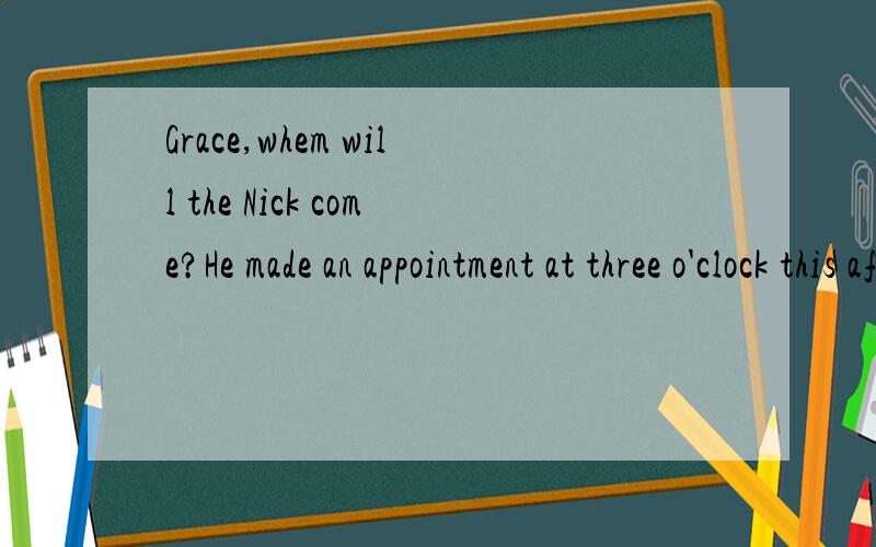 Grace,whem will the Nick come?He made an appointment at three o'clock this afternoon.I've an important meeting at two and may be not return to office by three.Can you call the Nick?Check if he can postpone the appointment to an hour later.Fine,I'll c