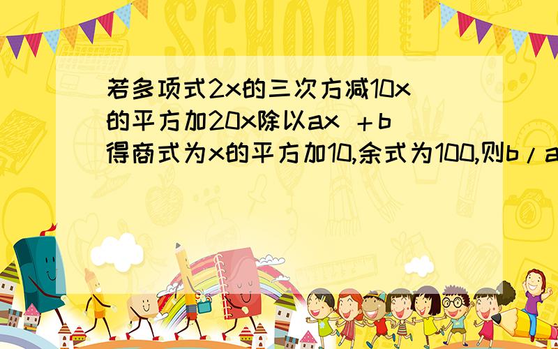 若多项式2x的三次方减10x的平方加20x除以ax ＋b得商式为x的平方加10,余式为100,则b/a之值为（）.