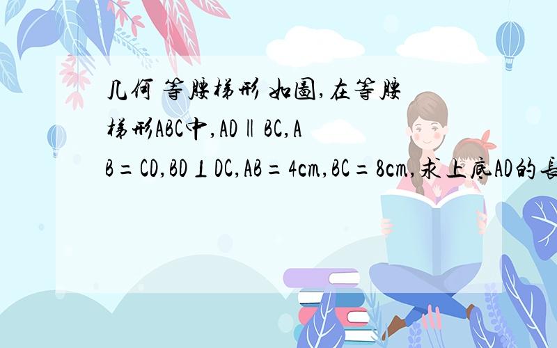 几何 等腰梯形 如图,在等腰梯形ABC中,AD‖BC,AB=CD,BD⊥DC,AB=4cm,BC=8cm,求上底AD的长.(图形自己思索 这里我打不出来)