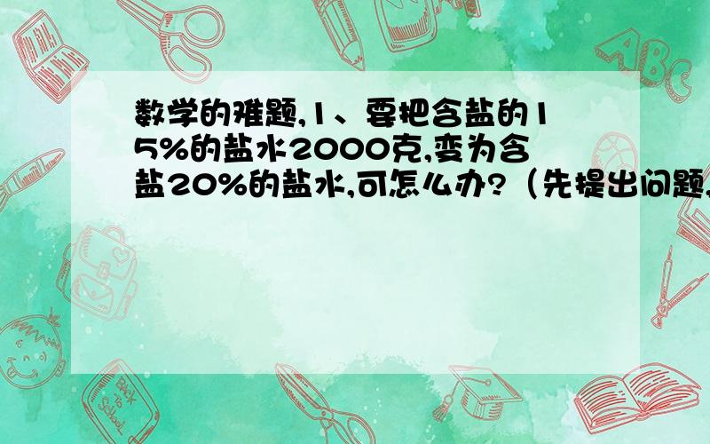 数学的难题,1、要把含盐的15%的盐水2000克,变为含盐20%的盐水,可怎么办?（先提出问题,2、一桶油,已知倒出的油比这桶油的五分之一少4.2千克,剩下油重与倒出的油重的比值是7.原来这桶油重多