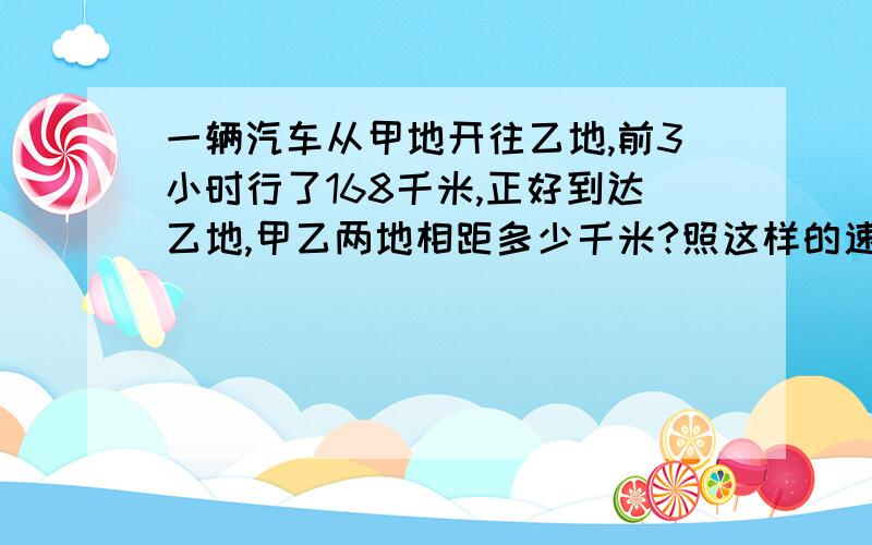 一辆汽车从甲地开往乙地,前3小时行了168千米,正好到达乙地,甲乙两地相距多少千米?照这样的速度又行了5小时,正好到达乙地,甲乙两地相距多少千米?